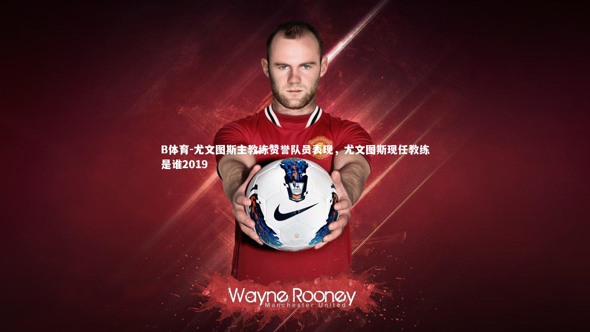 尤文图斯主教练赞誉队员表现，尤文图斯现任教练是谁2019