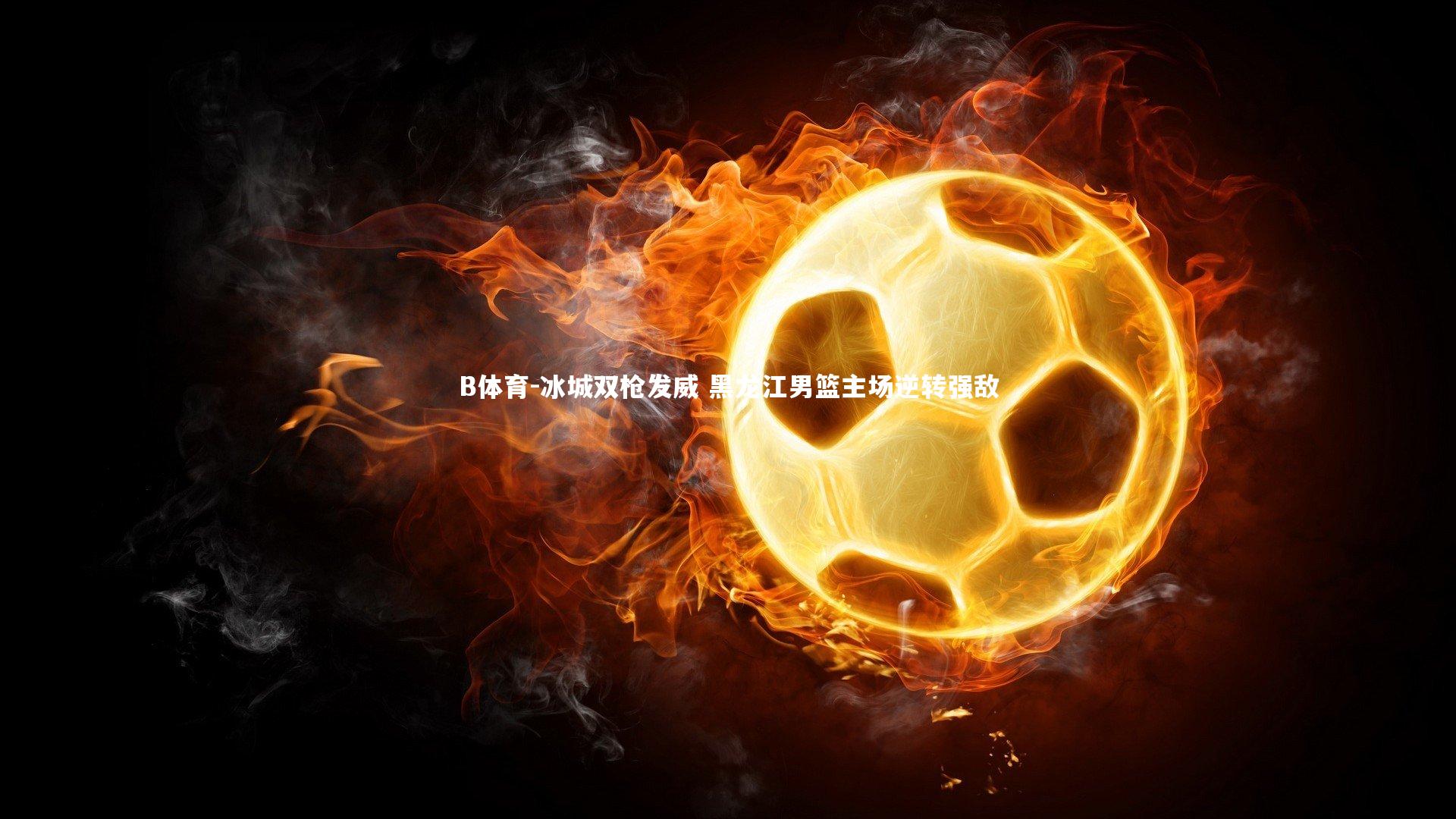 B体育-冰城双枪发威 黑龙江男篮主场逆转强敌